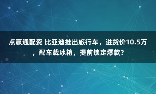点赢通配资 比亚迪推出旅行车，进货价10.5万，配车载冰箱，提前锁定爆款？