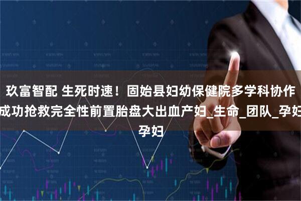 玖富智配 生死时速！固始县妇幼保健院多学科协作成功抢救完全性前置胎盘大出血产妇_生命_团队_孕妇