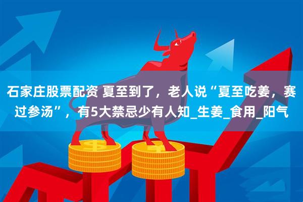 石家庄股票配资 夏至到了，老人说“夏至吃姜，赛过参汤”，有5大禁忌少有人知_生姜_食用_阳气
