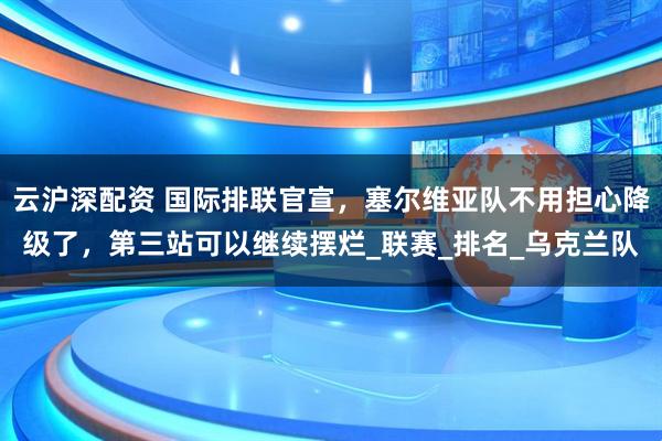 云沪深配资 国际排联官宣，塞尔维亚队不用担心降级了，第三站可以继续摆烂_联赛_排名_乌克兰队