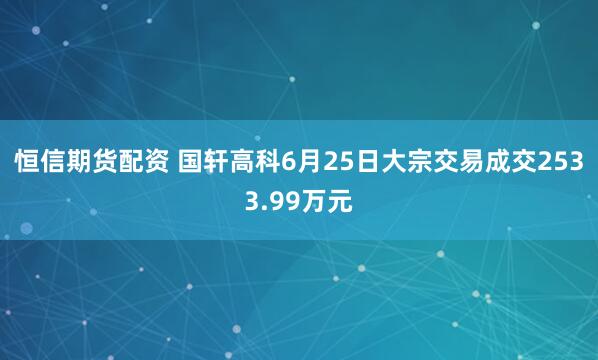 恒信期货配资 国轩高科6月25日大宗交易成交2533.99万元