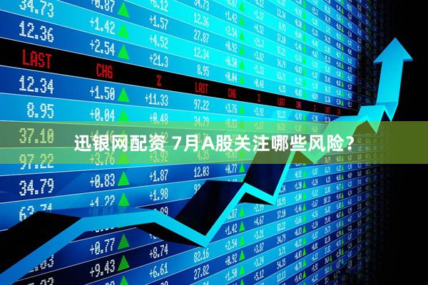 迅银网配资 7月A股关注哪些风险？