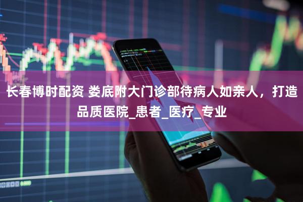 长春博时配资 娄底附大门诊部待病人如亲人，打造品质医院_患者_医疗_专业