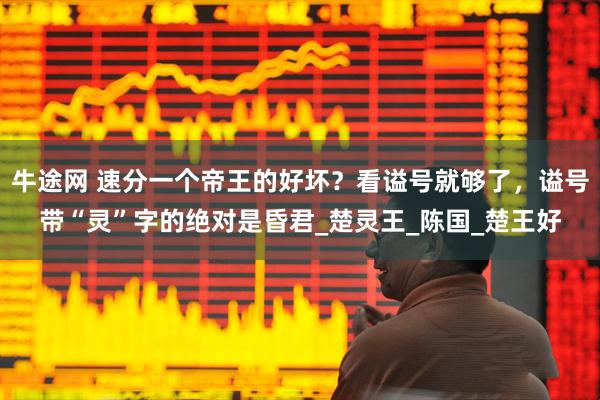 牛途网 速分一个帝王的好坏？看谥号就够了，谥号带“灵”字的绝对是昏君_楚灵王_陈国_楚王好