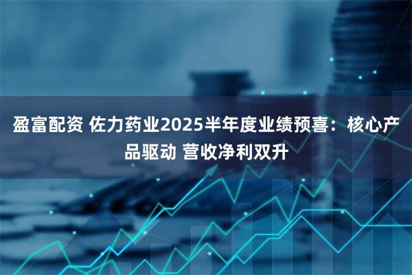 盈富配资 佐力药业2025半年度业绩预喜：核心产品驱动 营收净利双升