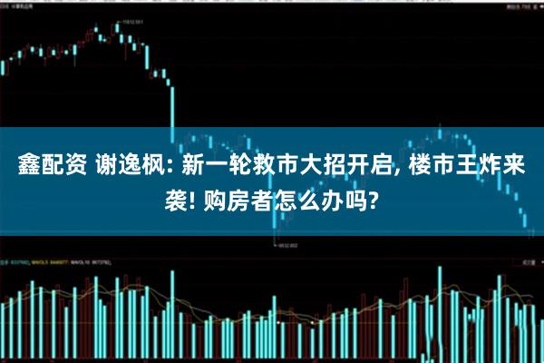 鑫配资 谢逸枫: 新一轮救市大招开启, 楼市王炸来袭! 购房者怎么办吗?