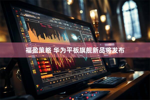 福盈策略 华为平板旗舰新品将发布