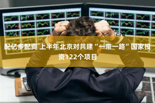 配亿多配资 上半年北京对共建“一带一路”国家投资122个项目