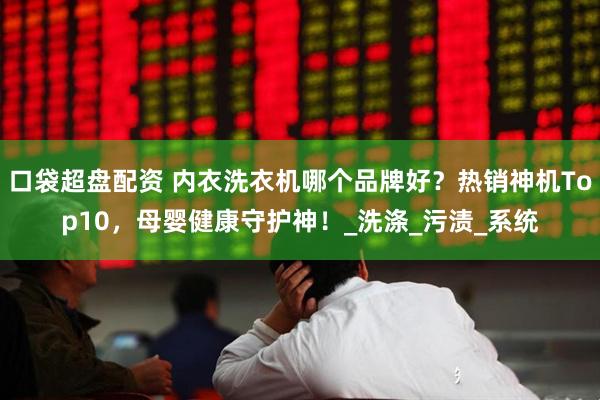 口袋超盘配资 内衣洗衣机哪个品牌好？热销神机Top10，母婴健康守护神！_洗涤_污渍_系统