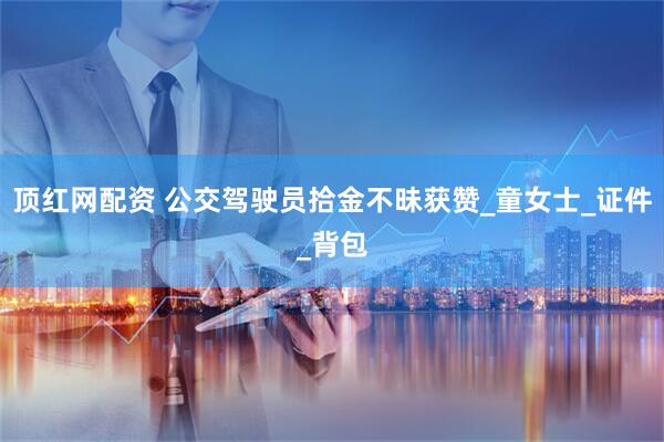 顶红网配资 公交驾驶员拾金不昧获赞_童女士_证件_背包