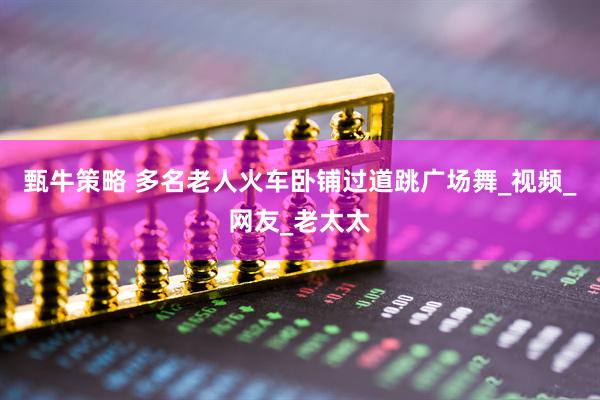 甄牛策略 多名老人火车卧铺过道跳广场舞_视频_网友_老太太