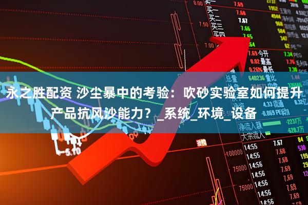 永之胜配资 沙尘暴中的考验：吹砂实验室如何提升产品抗风沙能力？_系统_环境_设备