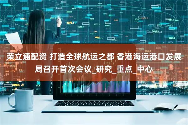 荣立通配资 打造全球航运之都 香港海运港口发展局召开首次会议_研究_重点_中心
