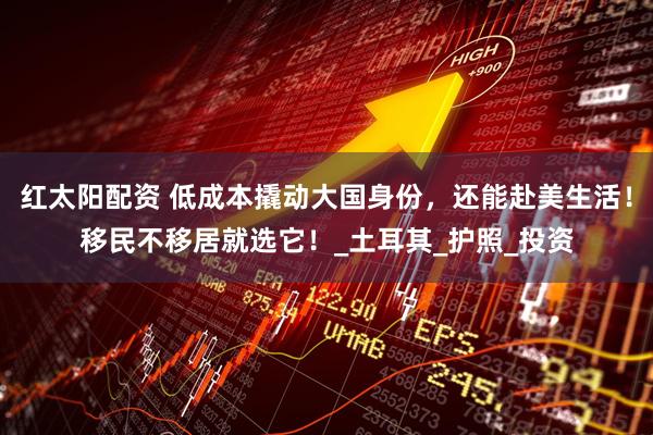 红太阳配资 低成本撬动大国身份，还能赴美生活！移民不移居就选它！_土耳其_护照_投资