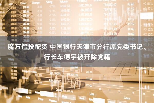 魔方智投配资 中国银行天津市分行原党委书记、行长车德宇被开除党籍