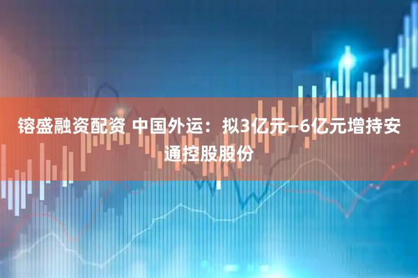 镕盛融资配资 中国外运：拟3亿元—6亿元增持安通控股股份