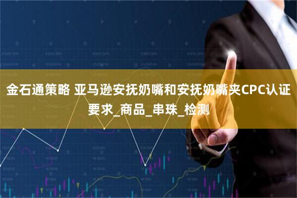 金石通策略 亚马逊安抚奶嘴和安抚奶嘴夹CPC认证要求_商品_串珠_检测