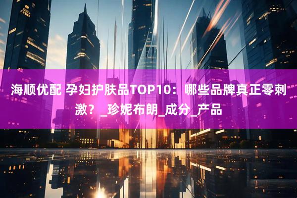 海顺优配 孕妇护肤品TOP10：哪些品牌真正零刺激？_珍妮布朗_成分_产品