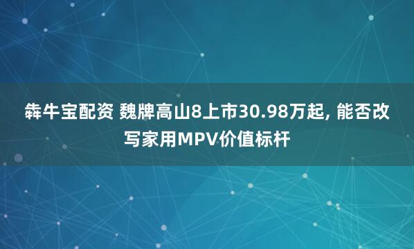 犇牛宝配资 魏牌高山8上市30.98万起, 能否改写家用MPV价值标杆