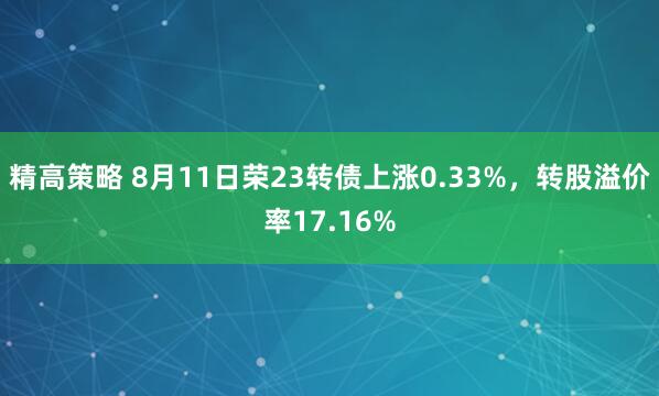 精高策略 8月11日荣23转债上涨0.33%，转股溢价率17.16%