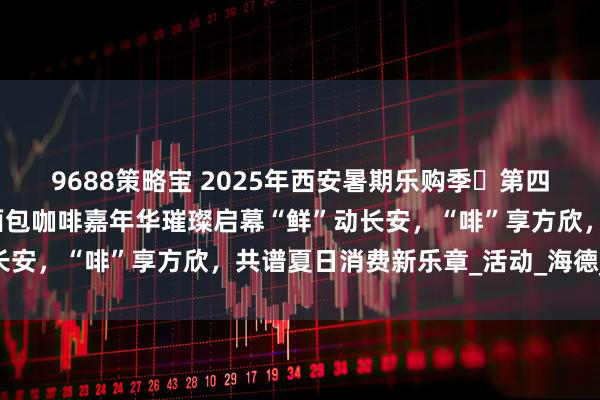 9688策略宝 2025年西安暑期乐购季・第四届方欣海鲜美食音乐暨面包咖啡嘉年华璀璨启幕“鲜”动长安，“啡”享方欣，共谱夏日消费新乐章_活动_海德_小镇