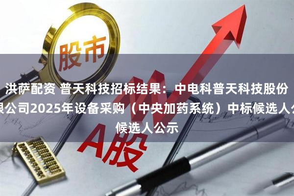 洪萨配资 普天科技招标结果：中电科普天科技股份有限公司2025年设备采购（中央加药系统）中标候选人公示