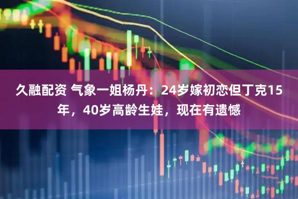 久融配资 气象一姐杨丹：24岁嫁初恋但丁克15年，40岁高龄生娃，现在有遗憾