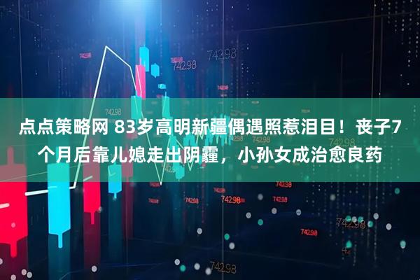 点点策略网 83岁高明新疆偶遇照惹泪目！丧子7个月后靠儿媳走出阴霾，小孙女成治愈良药