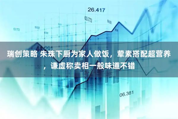 瑞创策略 朱珠下厨为家人做饭，荤素搭配超营养，谦虚称卖相一般味道不错