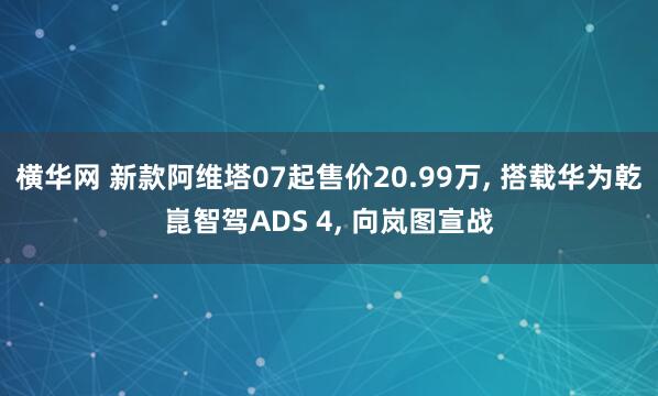 横华网 新款阿维塔07起售价20.99万, 搭载华为乾崑智驾ADS 4, 向岚图宣战