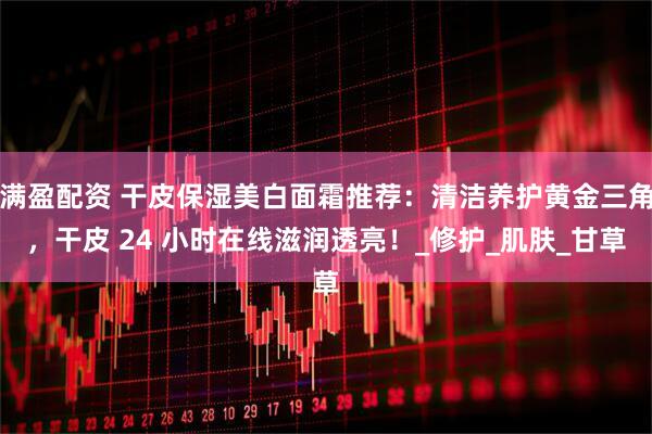 满盈配资 干皮保湿美白面霜推荐：清洁养护黄金三角，干皮 24 小时在线滋润透亮！_修护_肌肤_甘草