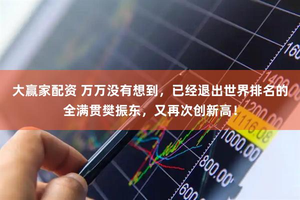 大赢家配资 万万没有想到，已经退出世界排名的全满贯樊振东，又再次创新高！