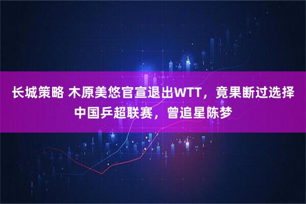 长城策略 木原美悠官宣退出WTT，竟果断过选择中国乒超联赛，曾追星陈梦
