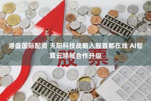 港盛国际配资 天阳科技战略入股首都在线 AI智算云领域合作升级