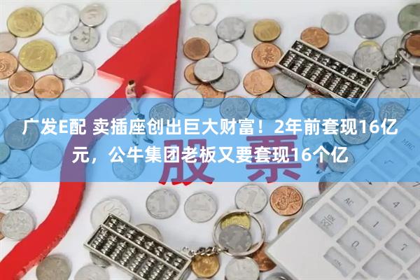 广发E配 卖插座创出巨大财富！2年前套现16亿元，公牛集团老板又要套现16个亿