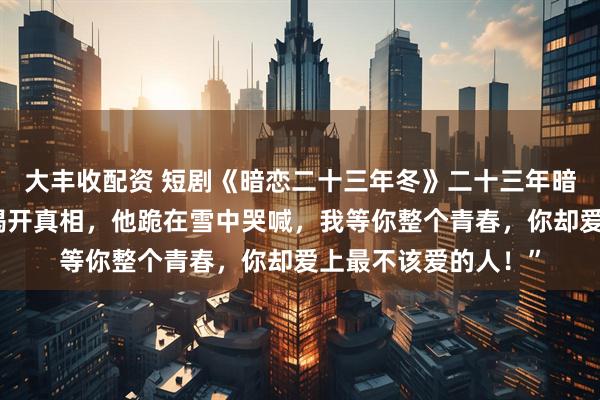 大丰收配资 短剧《暗恋二十三年冬》二十三年暗恋成痴，一场大雪揭开真相，他跪在雪中哭喊，我等你整个青春，你却爱上最不该爱的人！”