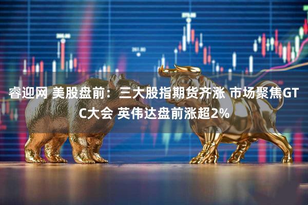 睿迎网 美股盘前：三大股指期货齐涨 市场聚焦GTC大会 英伟达盘前涨超2%