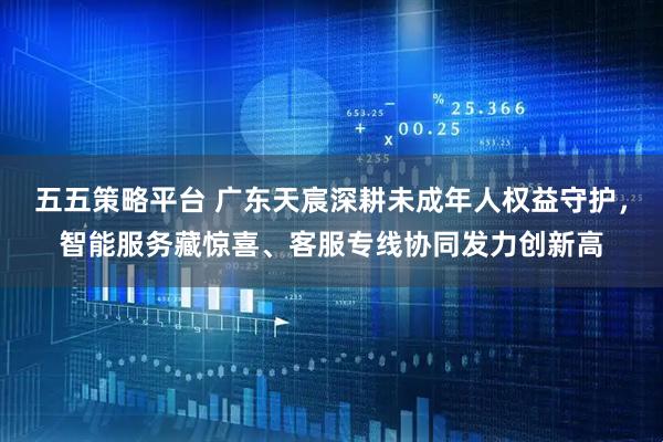 五五策略平台 广东天宸深耕未成年人权益守护，智能服务藏惊喜、客服专线协同发力创新高