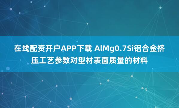 在线配资开户APP下载 AlMg0.7Si铝合金挤压工艺参数对型材表面质量的材料