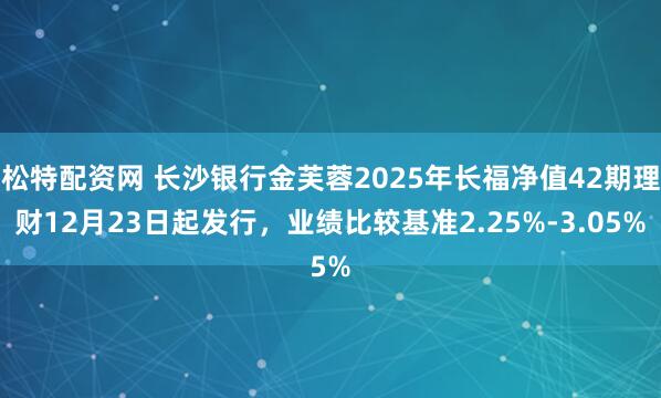 松特配资网 长沙银行金芙蓉2025年长福净值42期理财12月23日起发行，业绩比较基准2.25%-3.05%