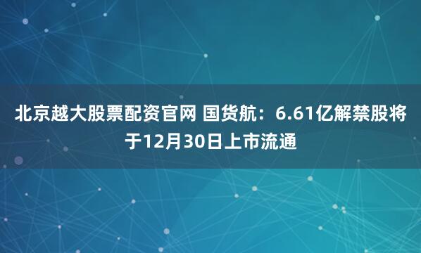 北京越大股票配资官网 国货航：6.61亿解禁股将于12月30日上市流通
