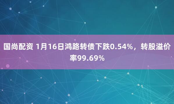 国尚配资 1月16日鸿路转债下跌0.54%，转股溢价率99.69%