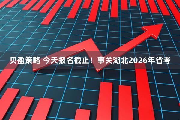 贝盈策略 今天报名截止！事关湖北2026年省考