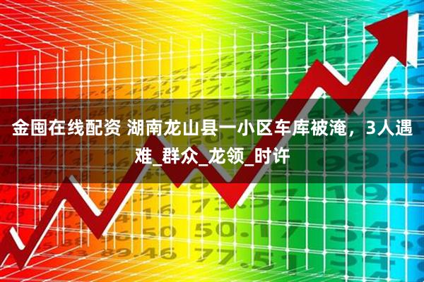 金囤在线配资 湖南龙山县一小区车库被淹，3人遇难_群众_龙领_时许