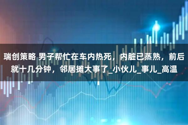 瑞创策略 男子帮忙在车内热死，内脏已蒸熟，前后就十几分钟，邻居摊大事了_小伙儿_事儿_高温