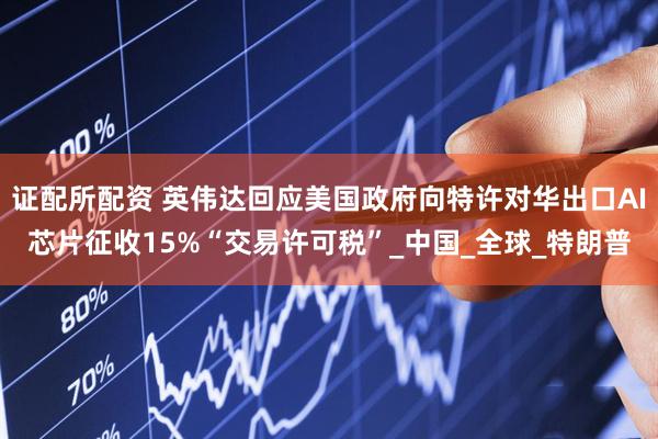 证配所配资 英伟达回应美国政府向特许对华出口AI芯片征收15%“交易许可税”_中国_全球_特朗普