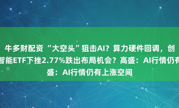 牛多财配资 “大空头”狙击AI？算力硬件回调，创业板人工智能ETF下挫2.77%跌出布局机会？高盛：AI行情仍有上涨空间