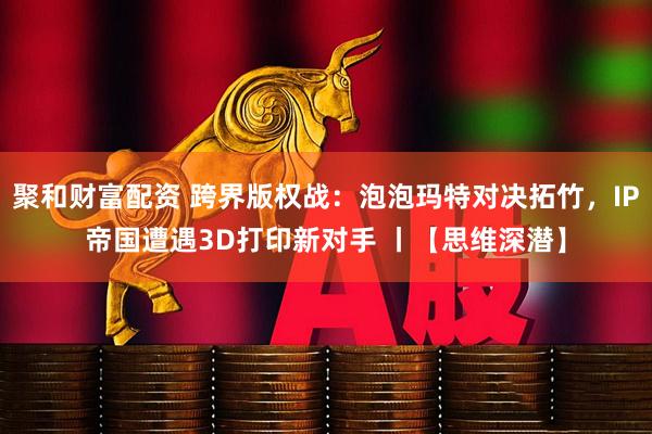 聚和财富配资 跨界版权战：泡泡玛特对决拓竹，IP帝国遭遇3D打印新对手 丨【思维深潜】