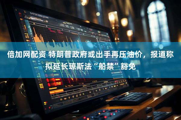 倍加网配资 特朗普政府或出手再压油价，报道称拟延长琼斯法“船禁”豁免